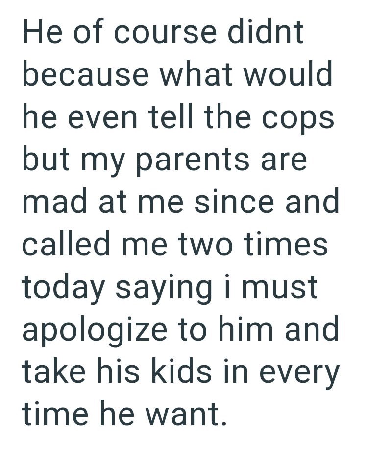 He of course didnt because what would he even tell the cops but my parents are mad at me since and called me two times today saying i must apologize to him and take his kids in every time he want.