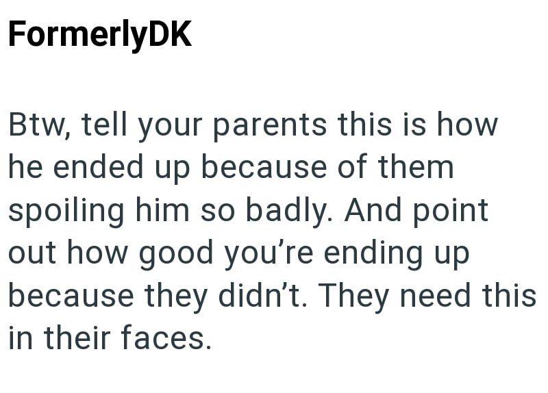FormerlyDK Btw, tell your parents this is how he ended up because of them spoiling him so badly. And point out how good you're ending up because they didn't. They need this in their faces.