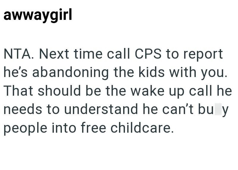 awwaygirl NTA. Next time call CPS to report he's abandoning the kids with you. That should be the wake up call he needs to understand he can't bu y people into free childcare.