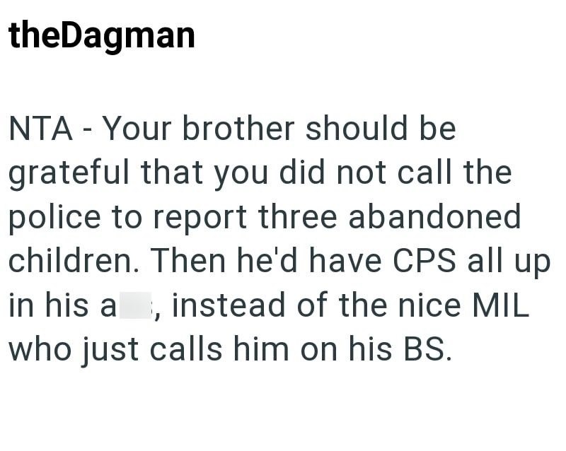 theDagman NTA - Your brother should be grateful that you did not call the police to report three abandoned children. Then he'd have CPS all up in his a, instead of the nice MIL who just calls him on his BS.