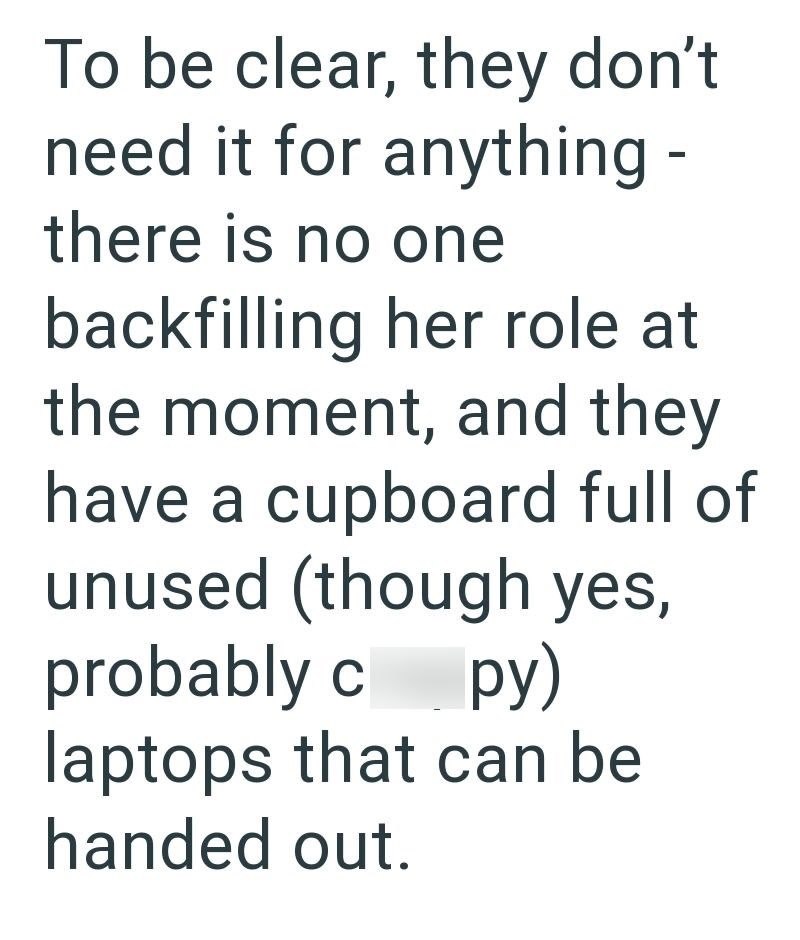 To be clear, they don't need it for anything - there is no one backfilling her role at the moment, and they have a cupboard full of unused (though yes, probably c py) laptops that can be handed out.