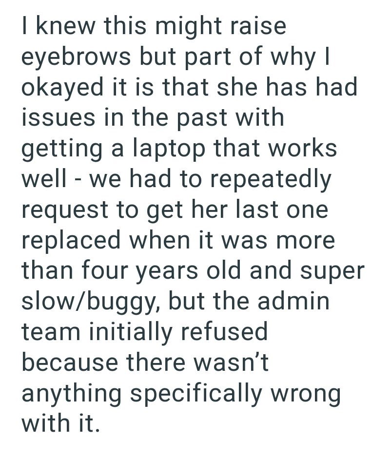 I knew this might raise eyebrows but part of why okayed it is that she has had issues in the past with getting a laptop that works well - we had to repeatedly request to get her last one replaced when it was more than four years old and super slow/buggy, but the admin team initially refused because there wasn't anything specifically wrong with it.