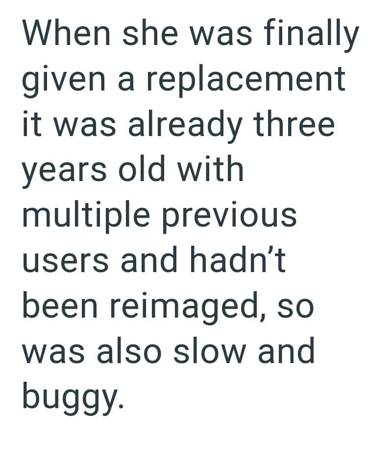 When she was finally given a replacement it was already three years old with multiple previous users and hadn't been reimaged, so was also slow and buggy.
