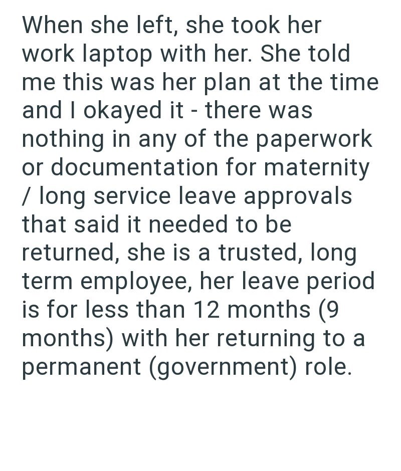 When she left, she took her work laptop with her. She told me this was her plan at the time and I okayed it - there was nothing in any of the paperwork or documentation for maternity / long service leave approvals that said it needed to be returned, she is a trusted, long term employee, her leave period is for less than 12 months (9 months) with her returning to a permanent (government) role.