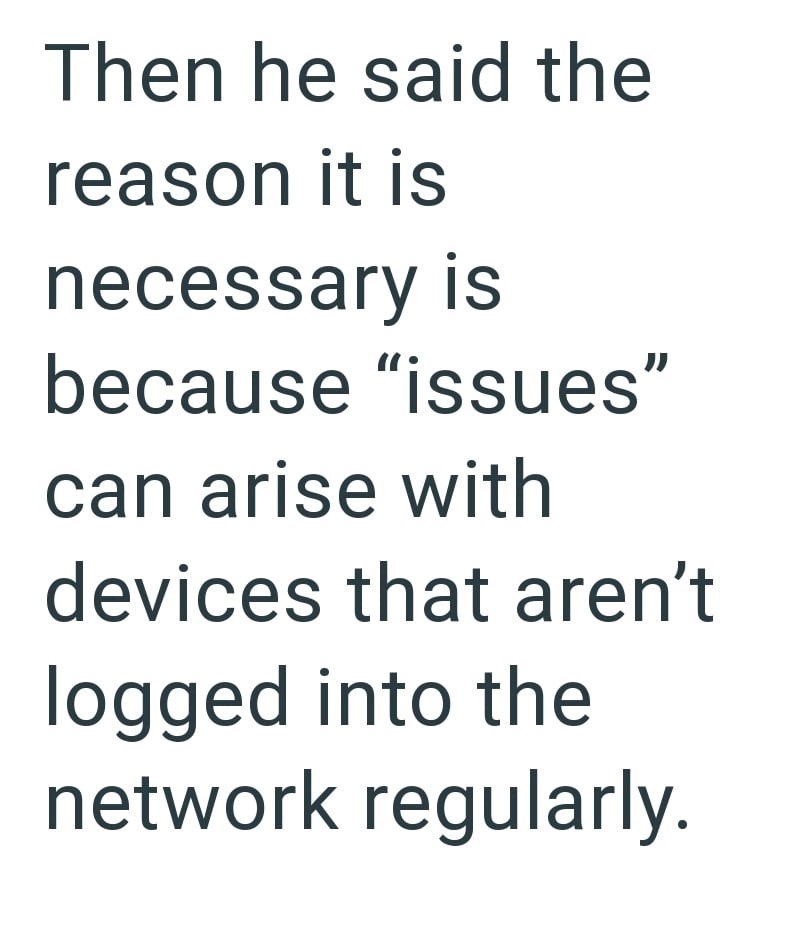 Then he said the reason it is necessary is because "issues" can arise with devices that aren't logged into the network regularly.
