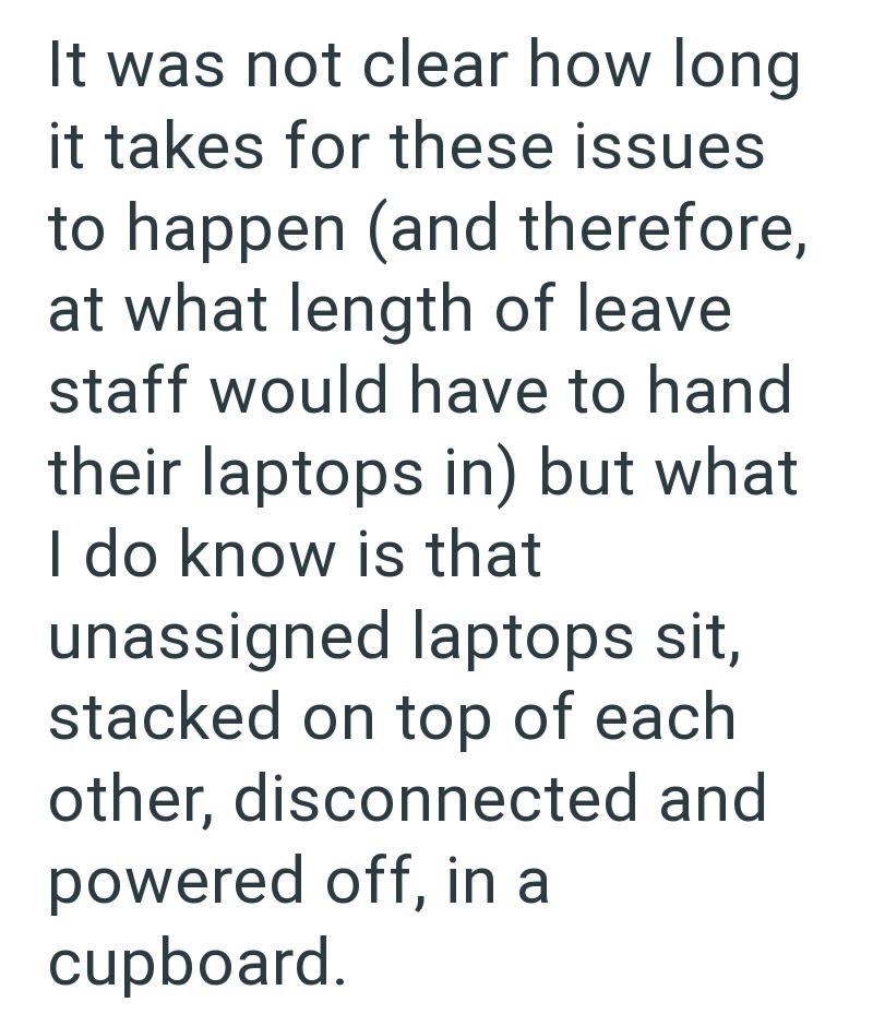 It was not clear how long it takes for these issues to happen (and therefore, at what length of leave staff would have to hand their laptops in) but what I do know is that unassigned laptops sit, stacked on top of each other, disconnected and powered off, in a cupboard.