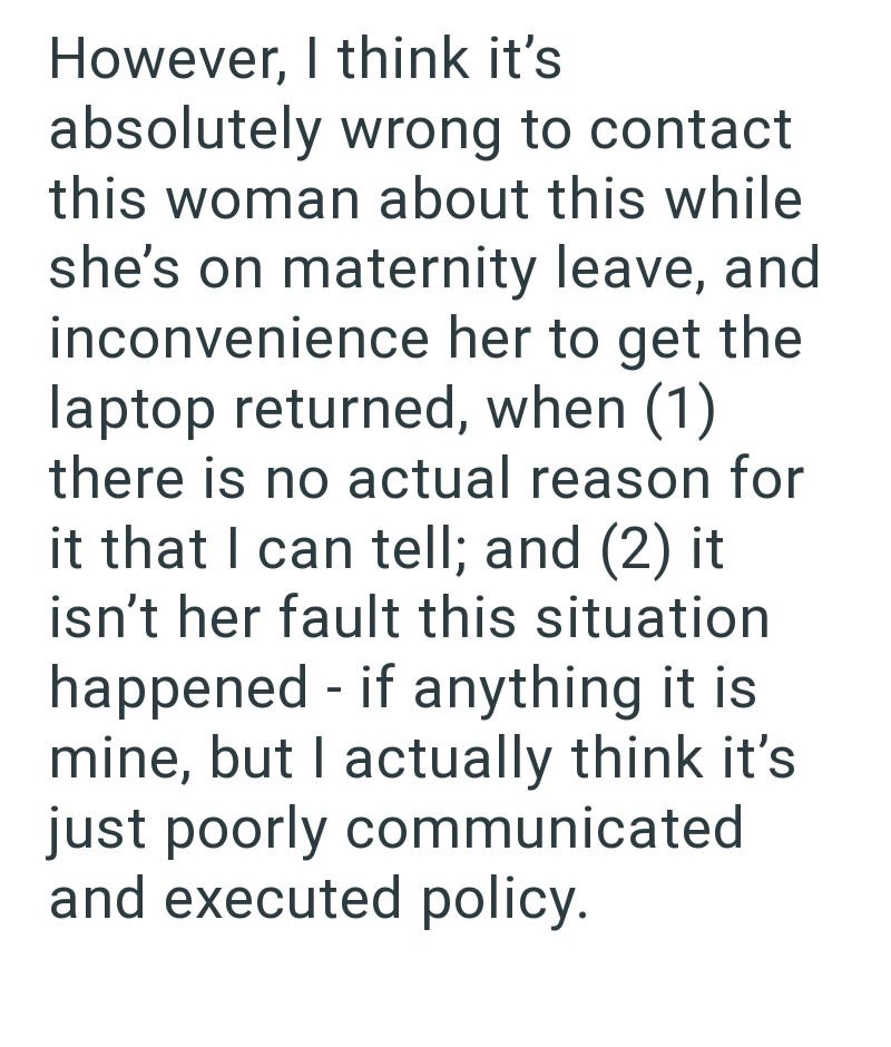 However, I think it's absolutely wrong to contact this woman about this while she's on maternity leave, and inconvenience her to get the laptop returned, when (1) there is no actual reason for it that I can tell; and (2) it isn't her fault this situation happened - if anything it is mine, but I actually think it's just poorly communicated and executed policy.