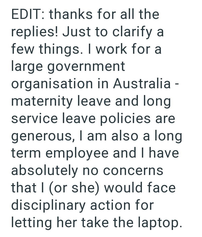 EDIT: thanks for all the replies! Just to clarify a few things. I work for a large government organisation in Australia - maternity leave and long service leave policies are generous, I am also a long term employee and I have absolutely no concerns that I (or she) would face disciplinary action for letting her take the laptop.