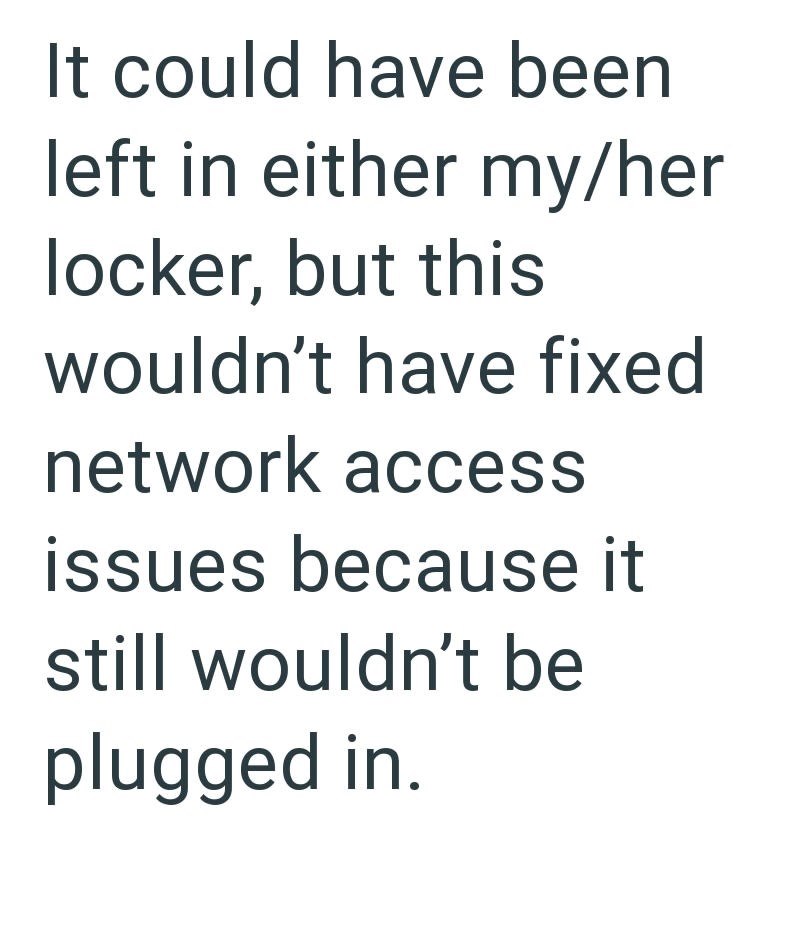 It could have been left in either my/her locker, but this wouldn't have fixed network access issues because it still wouldn't be plugged in.