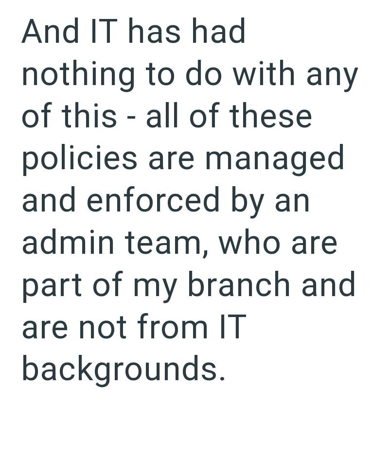 And IT has had nothing to do with any of this - all of these policies are managed and enforced by an admin team, who are part of my branch and are not from IT backgrounds.