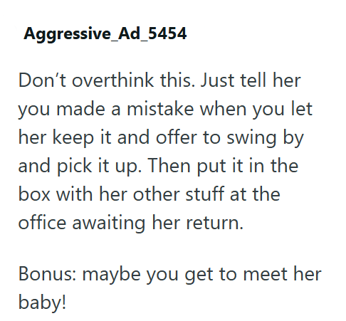 Aggressive Ad_5454 Don't overthink this. Just tell her you made a mistake when you let her keep it and offer to swing by and pick it up. Then put it in the box with her other stuff at the office awaiting her return. Bonus: maybe you get to meet her baby!