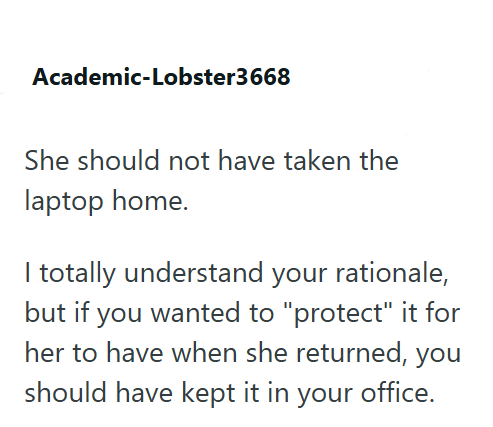 Academic-Lobster3668 She should not have taken the laptop home. I totally understand your rationale, but if you wanted to "protect" it for her to have when she returned, you should have kept it in your office.