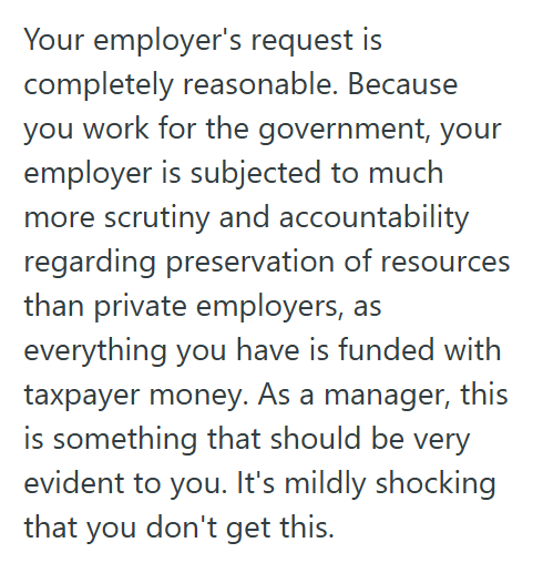 Your employer's request is completely reasonable. Because you work for the government, your employer is subjected to much more scrutiny and accountability regarding preservation of resources than private employers, as everything you have is funded with taxpayer money. As a manager, this is something that should be very evident to you. It's mildly shocking that you don't get this.