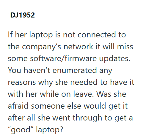 DJ1952 If her laptop is not connected to the company's network it will miss some software/firmware updates. You haven't enumerated any reasons why she needed to have it with her while on leave. Was she afraid someone else would get it after all she went through to get a "good" laptop?