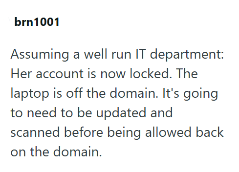 brn1001 Assuming a well run IT department: Her account is now locked. The laptop is off the domain. It's going to need to be updated and scanned before being allowed back on the domain.
