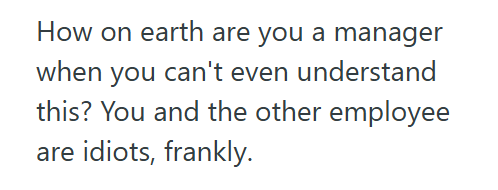 How on earth are you a manager when you can't even understand this? You and the other employee are idiots, frankly.
