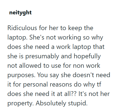 neityght Ridiculous for her to keep the laptop. She's not working so why does she need a work laptop that she is presumably and hopefully not allowed to use for non work purposes. You say she doesn't need it for personal reasons do why tf does she need it at all?? It's not her property. Absolutely stupid.