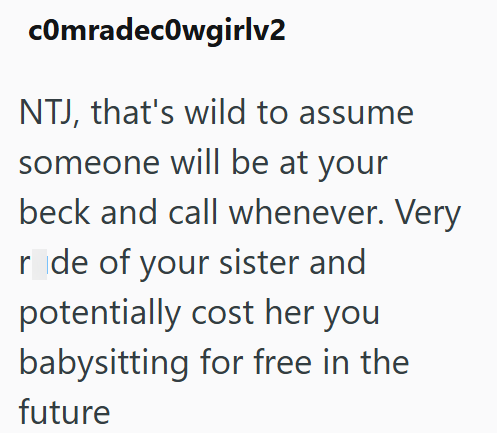 comradecowgirlv2 NTJ, that's wild to assume someone will be at your beck and call whenever. Very r de of your sister and potentially cost her you babysitting for free in the future