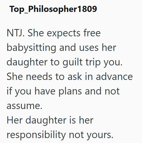 Top_Philosopher 1809 NTJ. She expects free babysitting and uses her daughter to guilt trip you. She needs to ask in advance if you have plans and not assume. Her daughter is her responsibility not yours.