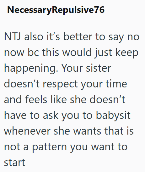NecessaryRepulsive 76 NTJ also it's better to say no now bc this would just keep happening. Your sister doesn't respect your time and feels like she doesn't have to ask you to babysit whenever she wants that is not a pattern you want to start