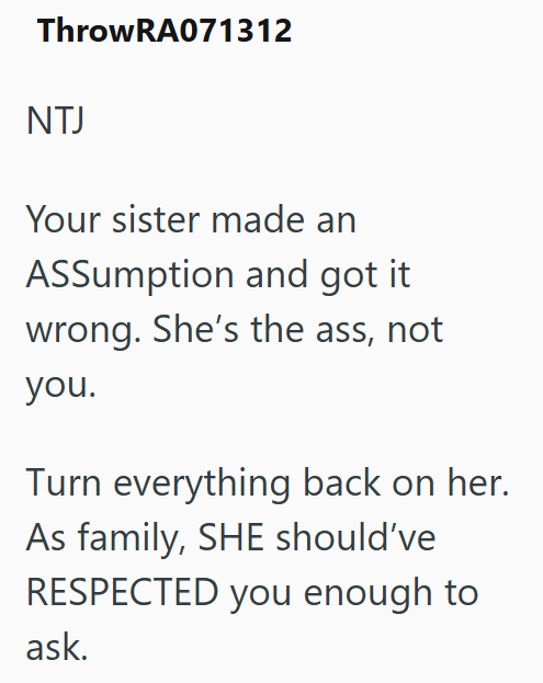 ThrowRA071312 NTJ Your sister made an ASSumption and got it. wrong. She's the ass, not you. Turn everything back on her. As family, SHE should've RESPECTED you enough to ask.