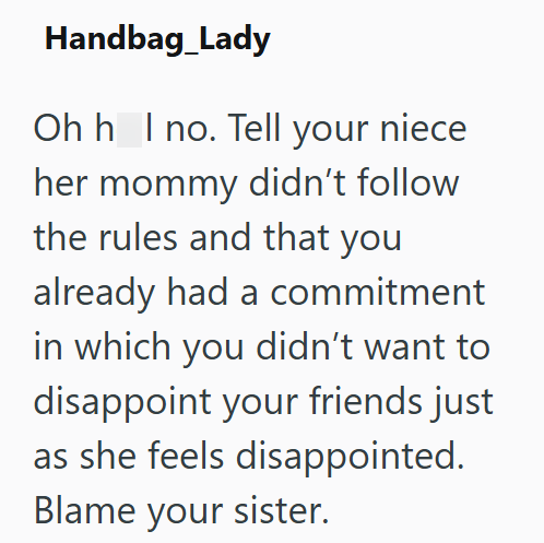Handbag Lady Ohh I no. Tell your niece her mommy didn't follow the rules and that you already had a commitment in which you didn't want to disappoint your friends just as she feels disappointed. Blame your sister.