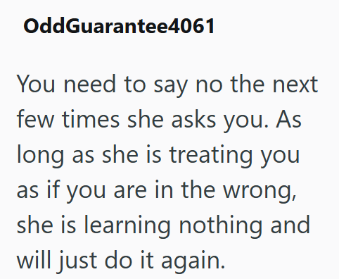 OddGuarantee4061 You need to say no the next few times she asks you. As long as she is treating you as if you are in the wrong, she is learning nothing and will just do it again.