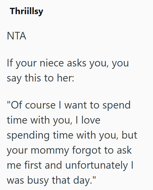 Thriillsy NTA If your niece asks you, you say this to her: "Of course I want to spend time with you, I love spending time with you, but your mommy forgot to ask me first and unfortunately I was busy that day."