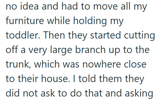 no idea and had to move all my furniture while holding my toddler. Then they started cutting off a very large branch up to the trunk, which was nowhere close to their house. I told them they did not ask to do that and asking