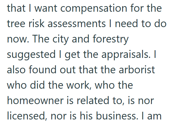 that I want compensation for the tree risk assessments I need to do now. The city and forestry suggested I get the appraisals. I also found out that the arborist who did the work, who the homeowner is related to, is nor licensed, nor is his business. I am