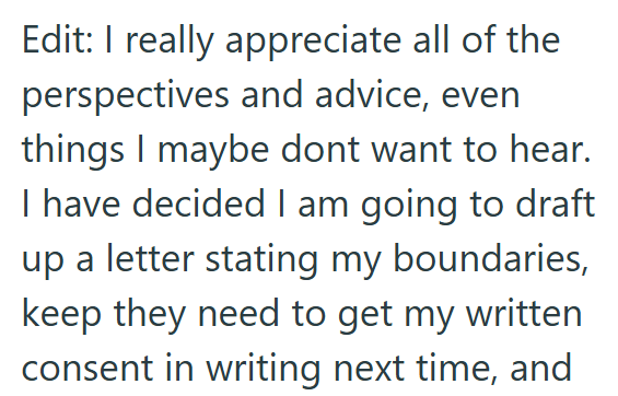 Edit: I really appreciate all of the perspectives and advice, even things I maybe dont want to hear. I have decided I am going to draft up a letter stating my boundaries, keep they need to get my written consent in writing next time, and