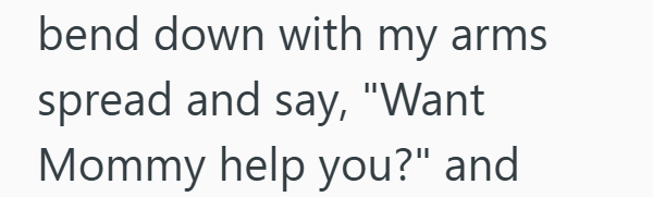 bend down with my arms spread and say, "Want Mommy help you?" and