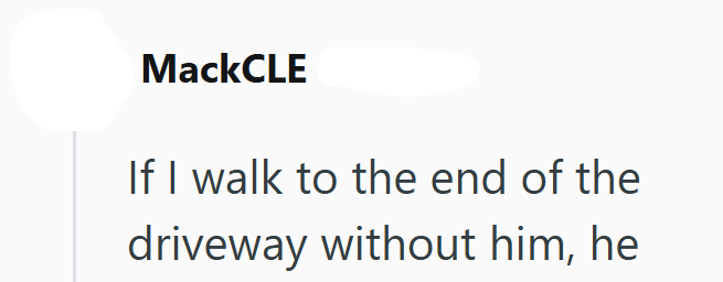 MackCLE If I walk to the end of the driveway without him, he