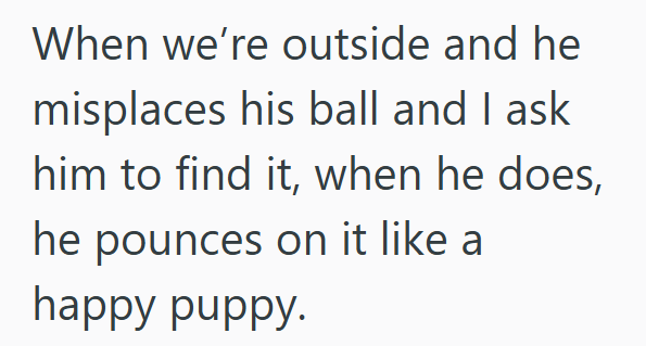 When we're outside and he misplaces his ball and I ask him to find it, when he does, he pounces on it like a happy puppy.