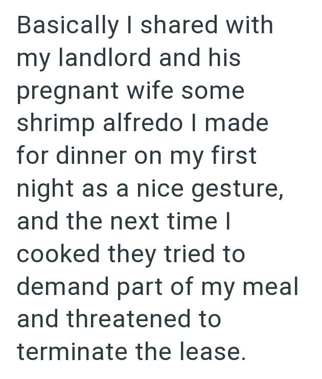 Basically I shared with my landlord and his pregnant wife some shrimp alfredo I made for dinner on my first night as a nice gesture, and the next time I cooked they tried to demand part of my meal and threatened to terminate the lease.