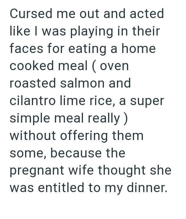 Cursed me out and acted like I was playing in their faces for eating a home cooked meal (oven roasted salmon and cilantro lime rice, a super simple meal really) without offering them some, because the pregnant wife thought she was entitled to my dinner.