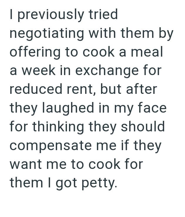 I previously tried negotiating with them by offering to cook a meal a week in exchange for reduced rent, but after they laughed in my face for thinking they should compensate me if they want me to cook for them I got petty.