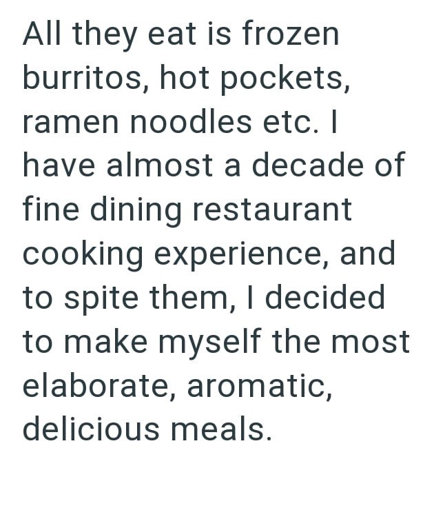 All they eat is frozen burritos, hot pockets, ramen noodles etc. I have almost a decade of fine dining restaurant cooking experience, and to spite them, I decided to make myself the most elaborate, aromatic, delicious meals.