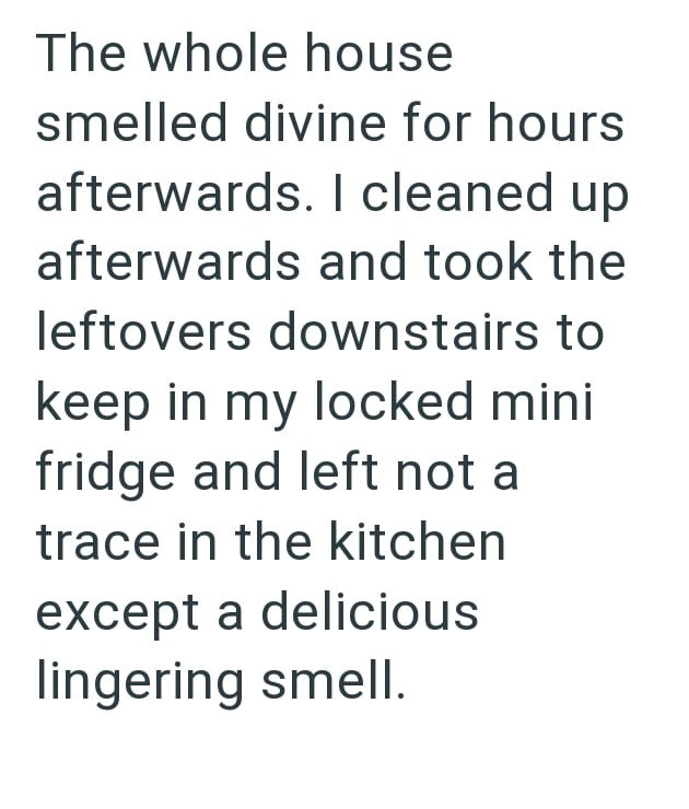 The whole house smelled divine for hours afterwards. I cleaned up. afterwards and took the leftovers downstairs to keep in my locked mini fridge and left not a trace in the kitchen except a delicious lingering smell.