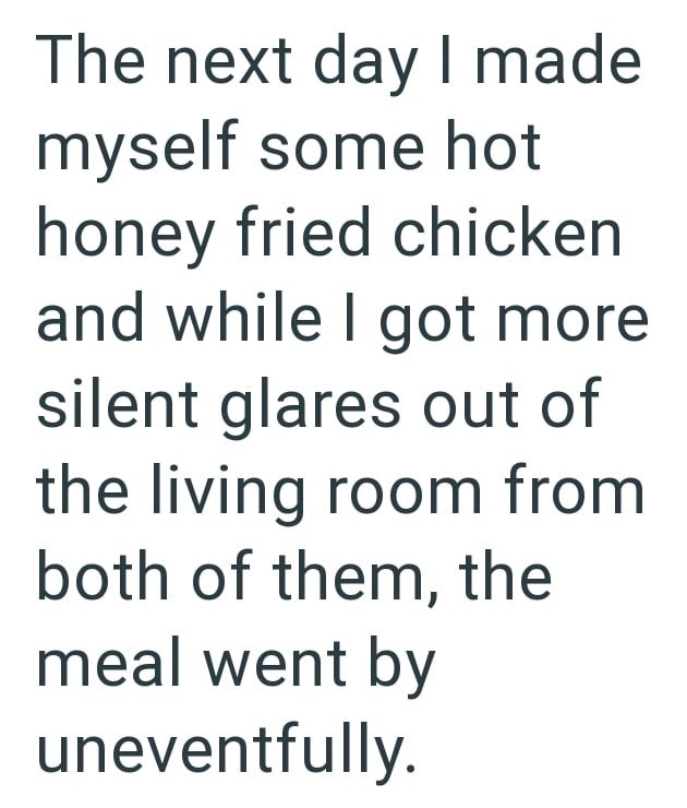 The next day I made myself some hot honey fried chicken and while I got more silent glares out of the living room from both of them, the meal went by uneventfully.