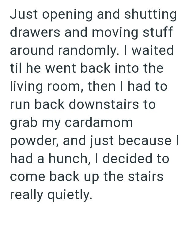 Just opening and shutting drawers and moving stuff around randomly. I waited til he went back into the living room, then I had to run back downstairs to grab my cardamom powder, and just because I had a hunch, I decided to come back up the stairs really quietly.