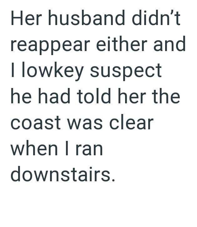 Her husband didn't reappear either and lowkey suspect he had told her the coast was clear when I ran downstairs.