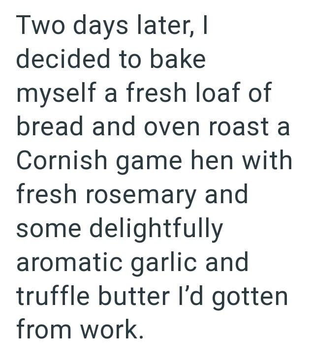 Two days later, I decided to bake myself a fresh loaf of bread and oven roast a Cornish game hen with fresh rosemary and some delightfully aromatic garlic and truffle butter I'd gotten from work.