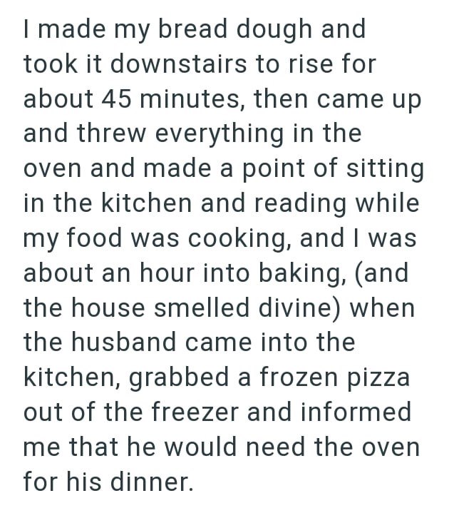 I made my bread dough and took it downstairs to rise for about 45 minutes, then came up and threw everything in the oven and made a point of sitting in the kitchen and reading while my food was cooking, and I was about an hour into baking, (and the house smelled divine) when the husband came into the kitchen, grabbed a frozen pizza out of the freezer and informed me that he would need the oven for his dinner.