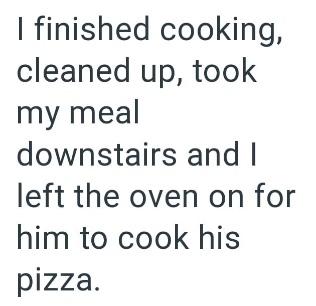 I finished cooking, cleaned up, took my meal downstairs and I left the oven on for him to cook his pizza.