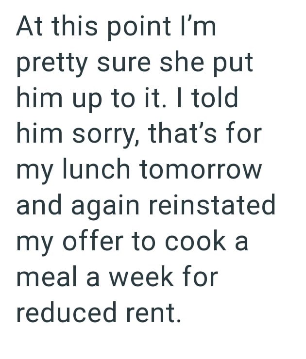 At this point I'm pretty sure she put him up to it. I told him sorry, that's for my lunch tomorrow and again reinstated my offer to cook a meal a week for reduced rent.