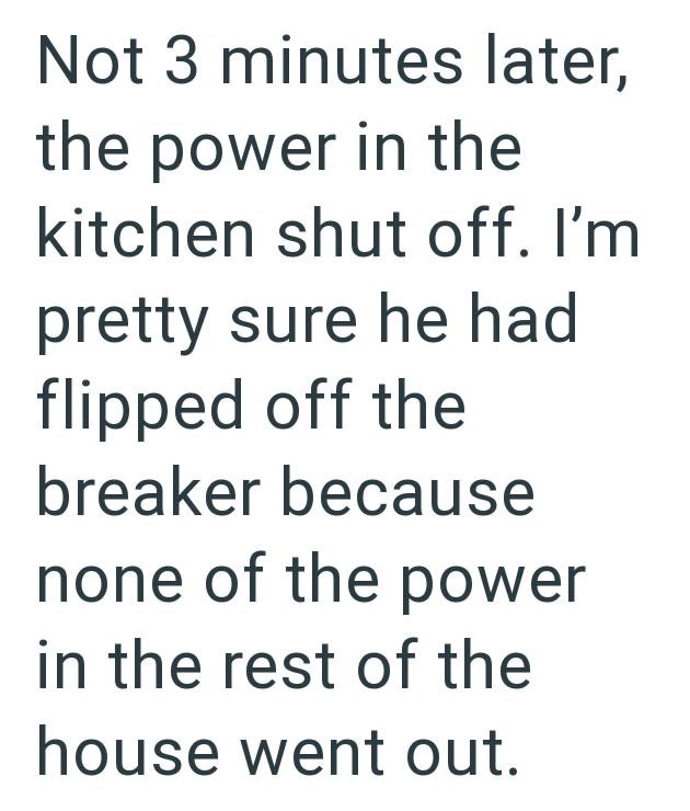 Not 3 minutes later, the power in the kitchen shut off. I'm pretty sure he had flipped off the breaker because none of the power in the rest of the house went out.
