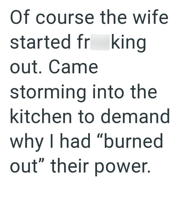 Of course the wife started fr king out. Came storming into the kitchen to demand why I had "burned out" their power.