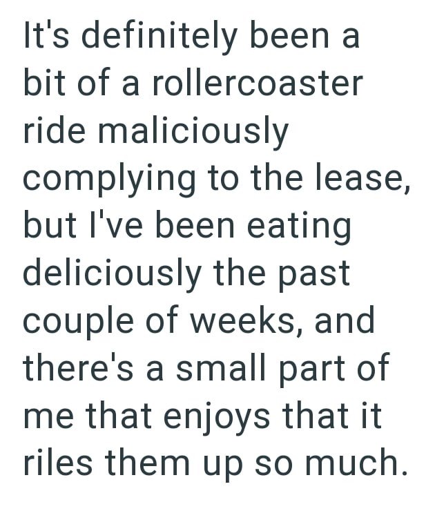 It's definitely been a bit of a rollercoaster ride maliciously complying to the lease, but I've been eating deliciously the past couple of weeks, and there's a small part of me that enjoys that it riles them up so much.