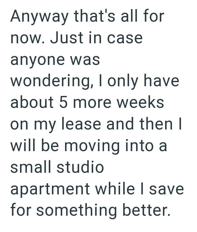 Anyway that's all for now. Just in case anyone was wondering, I only have about 5 more weeks on my lease and then I will be moving into a small studio apartment while I save for something better.